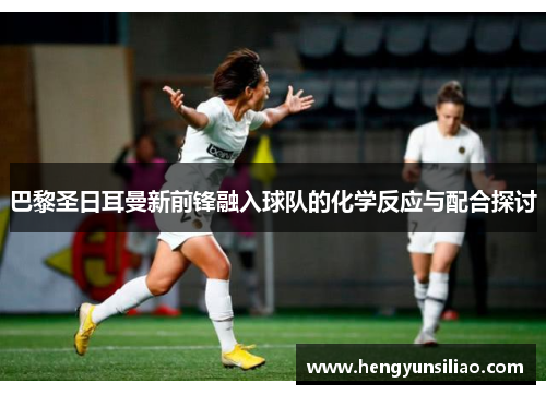 巴黎圣日耳曼新前锋融入球队的化学反应与配合探讨