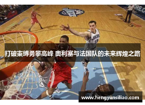 打破束缚勇攀高峰 奥利塞与法国队的未来辉煌之路
