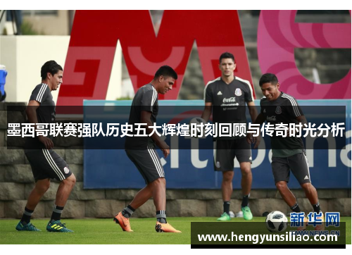 墨西哥联赛强队历史五大辉煌时刻回顾与传奇时光分析
