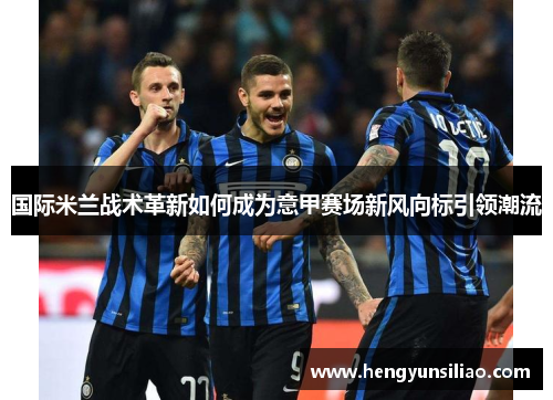 国际米兰战术革新如何成为意甲赛场新风向标引领潮流